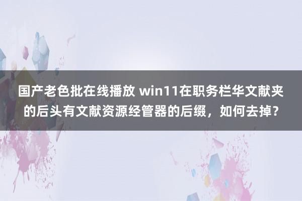 国产老色批在线播放 win11在职务栏华文献夹的后头有文献资源经管器的后缀,如何去掉?