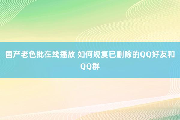 国产老色批在线播放 如何规复已删除的QQ好友和QQ群